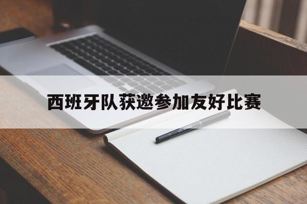 九游平台-西班牙队获邀参加友好比赛的是谁