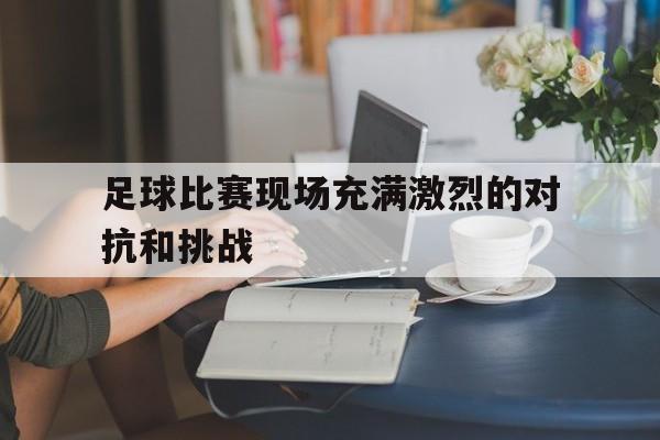 九游平台-足球比赛现场充满激烈的对抗和挑战的英文